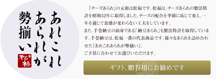 『チーズあられ』の元祖は松福です。松福は、チーズあられの製法特許を昭和52年に取得しました。チーズの配合は、季節に応じて変え、一年を通じて食感が変わらない工夫をしています。また、手巻納豆の前身である「納豆あられ」も製法特許を取得しています。手巻納豆は、今や松福一番の代表商品です。様々なあられを詰め合わせた<あれこれあられが勢揃い>。ご予算に合わせてお選びいただけます。