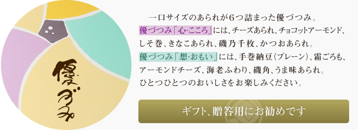 一口サイズのあられが6つ詰まった優づつみ。優づつみ「心‐こころ」には、チーズあられ、チョコットアーモンド、しそ巻、きなこあられ、磯乃千枚、かつおあられ。優づつみ「想‐おもい」には、手巻納豆(プレーン)、霜ごろも、アーモンドチーズ、海老ふわり、磯角、うま味あられ。ひとつひとつのおいしさをお楽しみください。