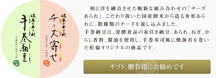 和と洋を融合させて斬新な組み合わせの「チーズあられ」。こだわり抜いた国産餅米から造る舟形あられに、数種類のチーズを流し込みました。手巻納豆は、発酵食品の糸引き納豆、あられ、ねぎ、からし香料、醤油を使用し、手巻寿司風に焼海苔を巻いた松福オリジナルの商品です。