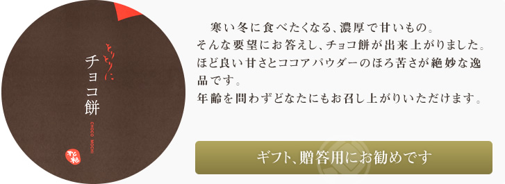寒い冬に食べたくなる、濃厚で甘いもの。そんな要望にお答えし、チョコ餅が出来上がりました。ほど良い甘さとカカオのほろ苦さが絶妙な逸品です。年齢を問わずどなたにもお召し上がりいただけます。