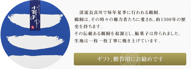 岐阜県が誇る清流長良川で夏に毎年行われる鵜飼。鵜飼は、その時々の権力者たちに愛され、約1300年の歴史があります。伝統ある鵜飼を起源とし、鮎菓子は作られました。岐阜県の夏を代表するお菓子です。小餅あゆの生地は銅版で生地の状態を見ながら細かい調整をし、一枚一枚焼いています。夏季限定の商品です。