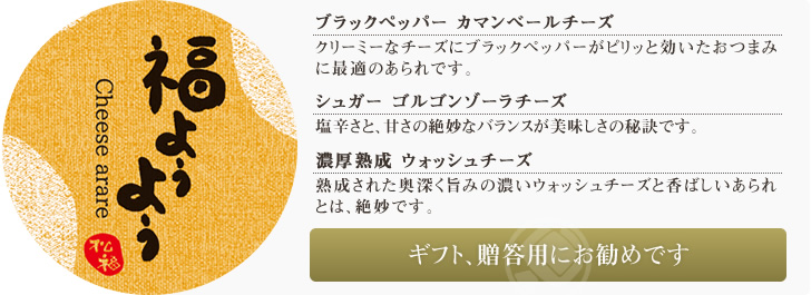 ブラックペッパー カマンベールチーズ クリーミーなチーズにブラックペッパーがピリッと効いたおつまみに最適のあられです。/シュガー ゴルゴンゾーラチーズ 塩辛さと、甘さの絶妙なバランスが美味しさの秘訣です。/濃厚熟成 ウォッシュチーズ 熟成された奥深く旨みの濃いウォッシュチーズと香ばしいあられとは、絶妙です。