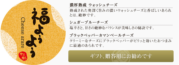 濃厚熟成 ウォッシュチーズ 熟成された奥深く旨みの濃いウォッシュチーズと香ばしいあられとは、絶妙です。/シュガー ゴルゴンゾーラチーズ 塩辛さと、甘さの絶妙なバランスが美味しさの秘訣です。/ブラックペッパー カマンベールチーズ クリーミーなチーズにブラックペッパーがピリッと効いたおつまみに最適のあられです。